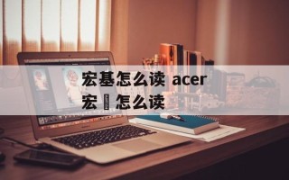 宏基怎么读 acer宏碁怎么读