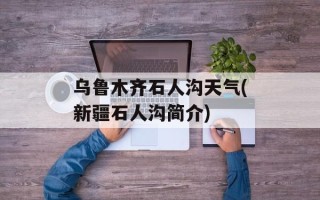 乌鲁木齐石人沟天气(新疆石人沟简介)