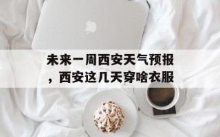 未来一周西安天气预报，西安这几天穿啥衣服