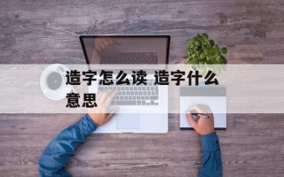 造字怎么读 造字什么意思