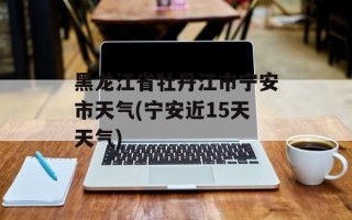 黑龙江省牡丹江市宁安市天气(宁安近15天天气)