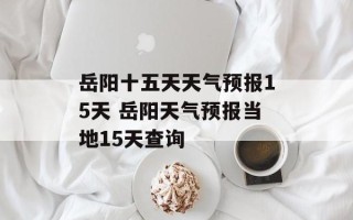 岳阳十五天天气预报15天 岳阳天气预报当地15天查询