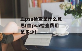 血psa检查是什么意思(血psa检查费用是多少)