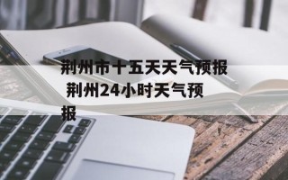 荆州市十五天天气预报 荆州24小时天气预报