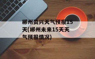 郴州资兴天气预报15天(郴州未来15天天气预报情况)