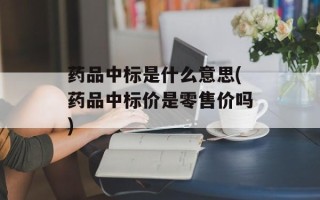 药品中标是什么意思(药品中标价是零售价吗)