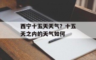 西宁十五天天气？十五天之内的天气如何