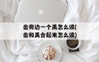 齿旁边一个禹怎么读(齿和禹合起来怎么读)