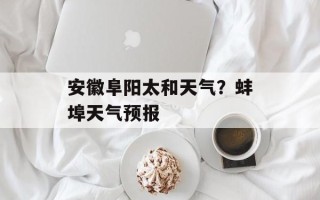 安徽阜阳太和天气？蚌埠天气预报