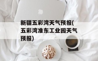 新疆五彩湾天气预报(五彩湾准东工业园天气预报)