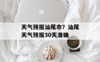 天气预报汕尾市？汕尾天气预报30天准确