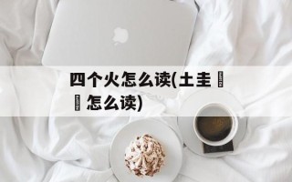 四个火怎么读(土圭垚壵怎么读)