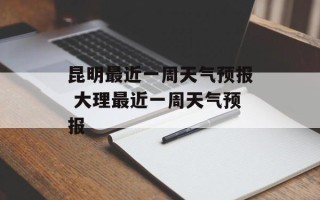 昆明最近一周天气预报 大理最近一周天气预报