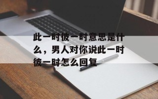 此一时彼一时意思是什么，男人对你说此一时彼一时怎么回复