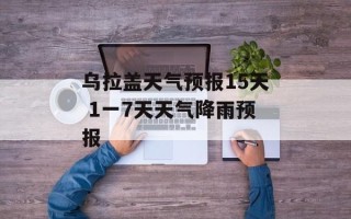 乌拉盖天气预报15天 1一7天天气降雨预报