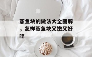 蒸鱼块的做法大全图解，怎样蒸鱼块又嫩又好吃