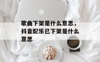 歌曲下架是什么意思，抖音配乐已下架是什么意思
