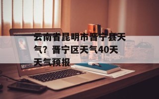 云南省昆明市晋宁县天气？晋宁区天气40天天气预报