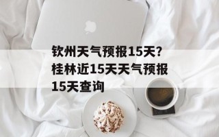 钦州天气预报15天？桂林近15天天气预报15天查询
