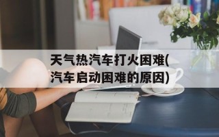 天气热汽车打火困难(汽车启动困难的原因)