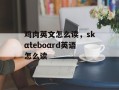 鸡肉英文怎么读，skαteboαrd英语怎么读
