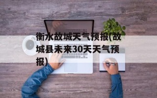 衡水故城天气预报(故城县未来30天天气预报)