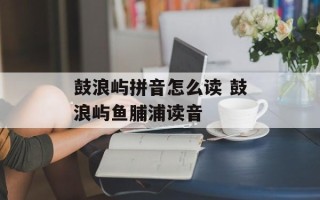 鼓浪屿拼音怎么读 鼓浪屿鱼脯浦读音