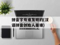 拼音字母谁发明的(汉语拼音创始人是谁)