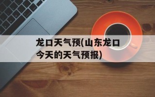 龙口天气预(山东龙口今天的天气预报)