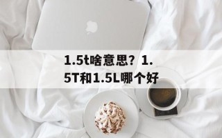1.5t啥意思？1.5T和1.5L哪个好