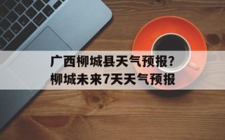 广西柳城县天气预报？柳城未来7天天气预报
