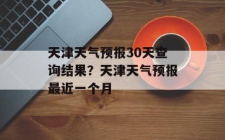 天津天气预报30天查询结果？天津天气预报最近一个月