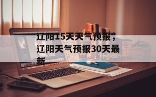辽阳15天天气预报，辽阳天气预报30天最新
