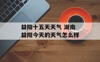 益阳十五天天气 湖南益阳今天的天气怎么样