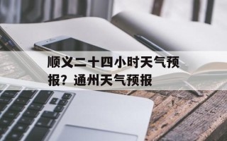 顺义二十四小时天气预报？通州天气预报