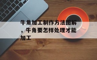牛角加工制作方法图解，牛角要怎样处理才能加工