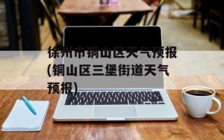 徐州市铜山区天气预报(铜山区三堡街道天气预报)