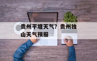 贵州平塘天气？贵州独山天气预报