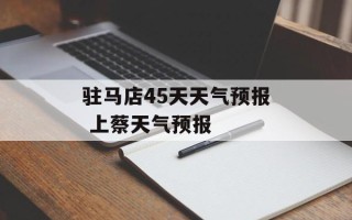 驻马店45天天气预报 上蔡天气预报