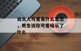 说女人可爱是什么意思，男生说你可爱暗示了什么