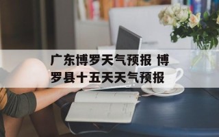 广东博罗天气预报 博罗县十五天天气预报