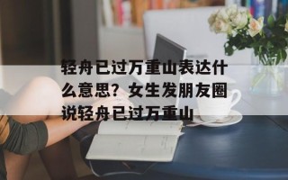 轻舟已过万重山表达什么意思？女生发朋友圈说轻舟已过万重山