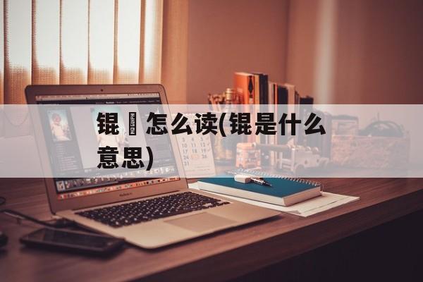 锟铻怎么读(锟是什么意思)-第1张图片-