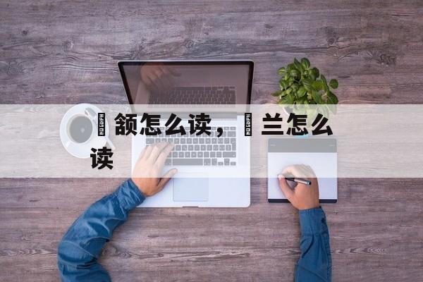 顑颔怎么读，茝兰怎么读-第1张图片-