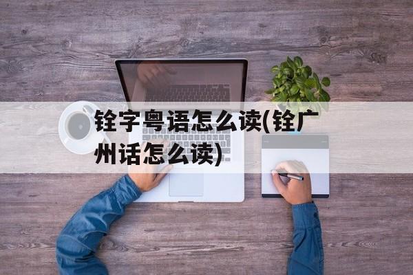 铨字粤语怎么读(铨广州话怎么读)-第1张图片-