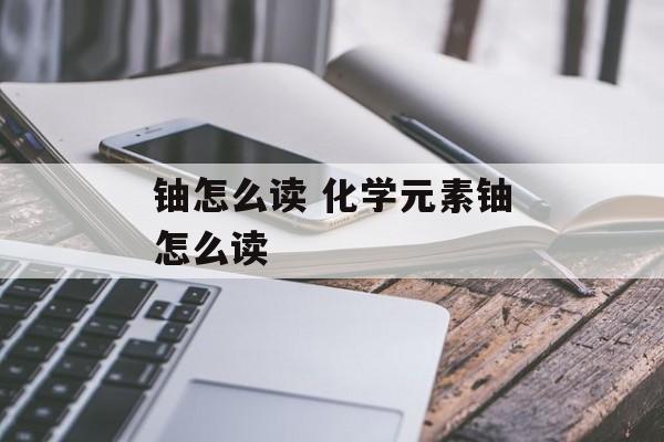 铀怎么读 化学元素铀怎么读-第1张图片-