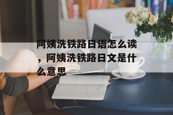 阿姨洗铁路日语怎么读，阿姨洗铁路日文是什么意思-第1张图片-