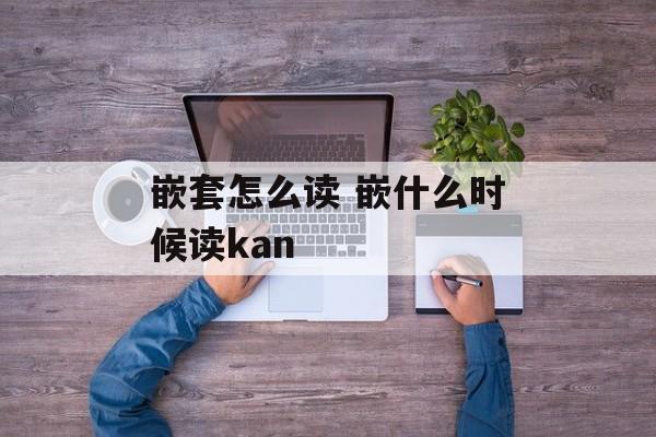 嵌套怎么读 嵌什么时候读kan-第1张图片-