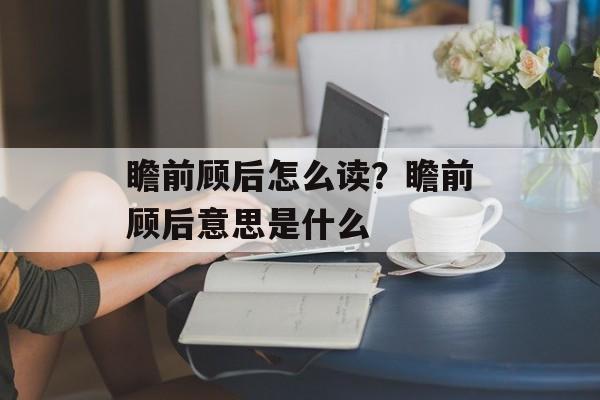 瞻前顾后怎么读？瞻前顾后意思是什么-第1张图片-