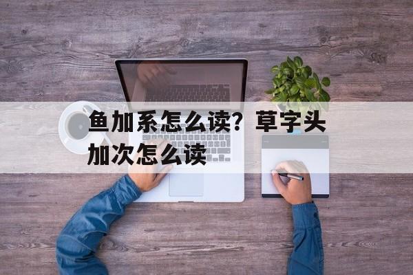 鱼加系怎么读？草字头加次怎么读-第1张图片-